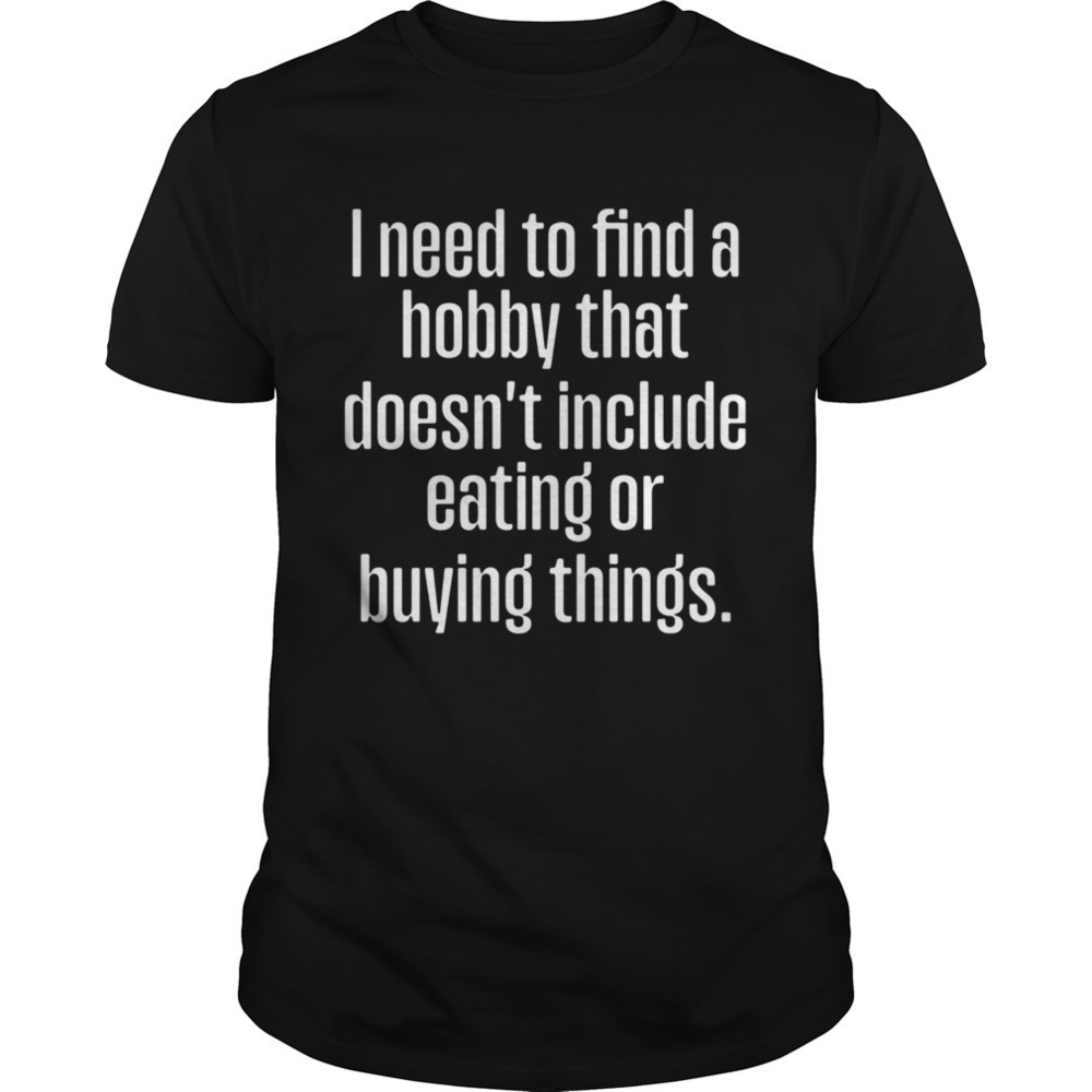 I Need To Find A Hobby That Doesnt Include Eating Or Buying Things Shirt